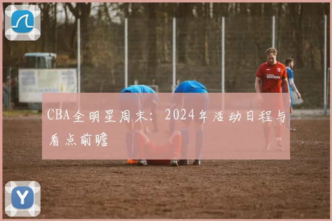 CBA全明星周末：2024年活动日程与看点前瞻