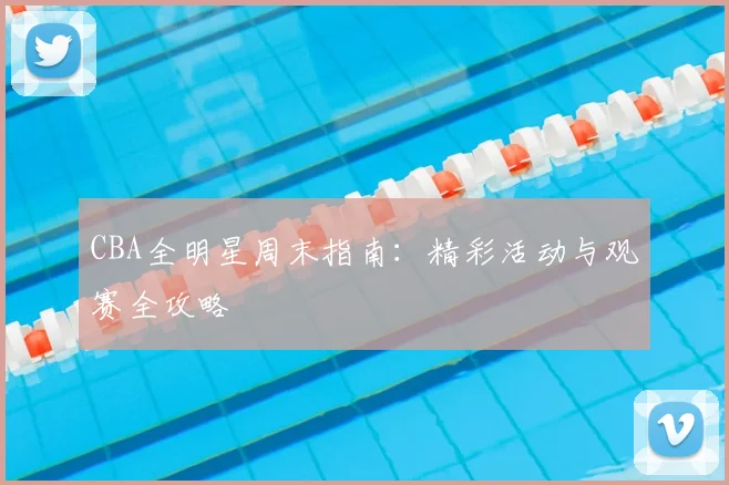 CBA全明星周末指南：精彩活动与观赛全攻略