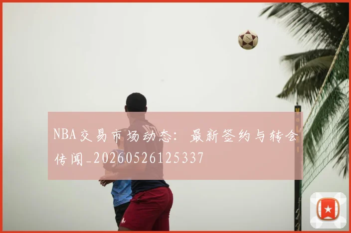 NBA交易市场动态:最新签约与转会传闻_20260526125337