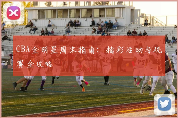 CBA全明星周末指南：精彩活动与观赛全攻略