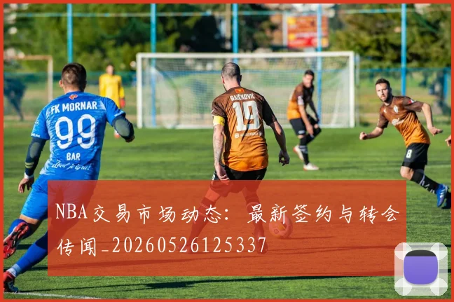 NBA交易市场动态：最新签约与转会传闻_20260526125337